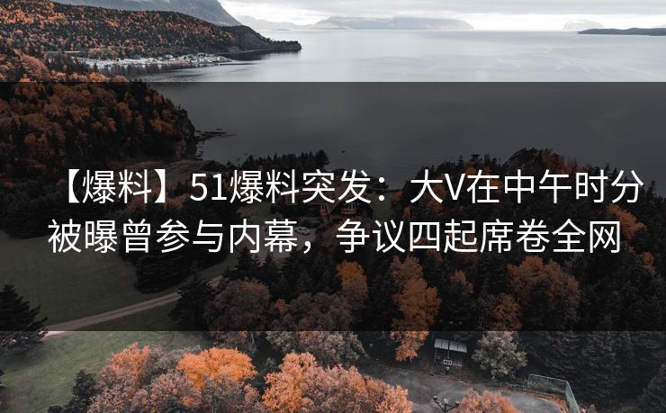 【爆料】51爆料突发：大V在中午时分被曝曾参与内幕，争议四起席卷全网