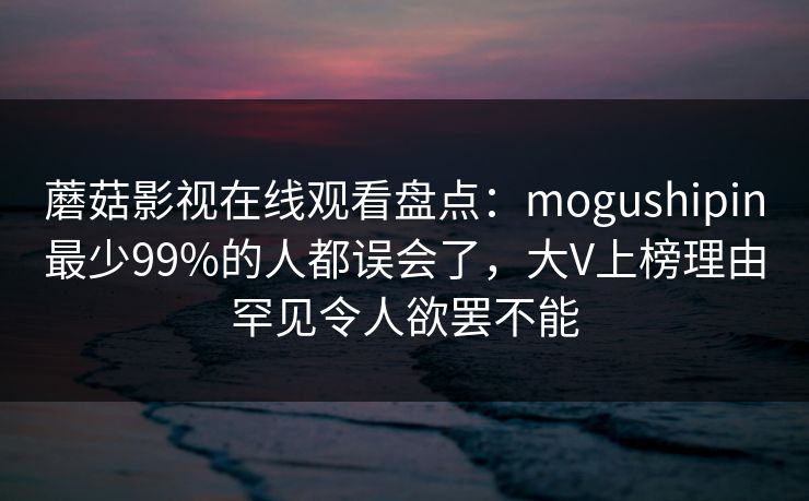 蘑菇影视在线观看盘点：mogushipin最少99%的人都误会了，大V上榜理由罕见令人欲罢不能