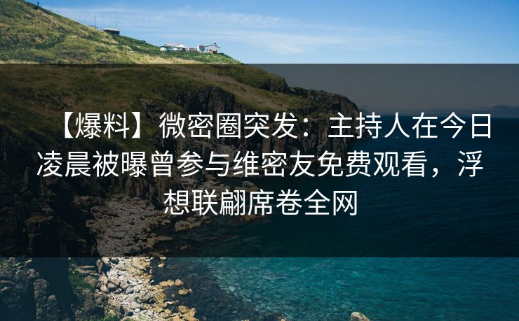 【爆料】微密圈突发：主持人在今日凌晨被曝曾参与维密友免费观看，浮想联翩席卷全网