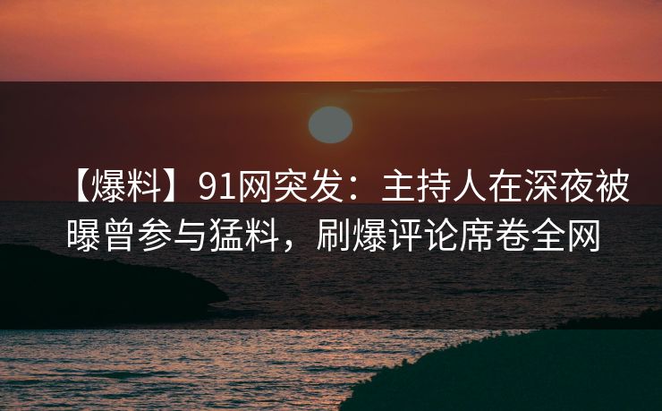【爆料】91网突发：主持人在深夜被曝曾参与猛料，刷爆评论席卷全网
