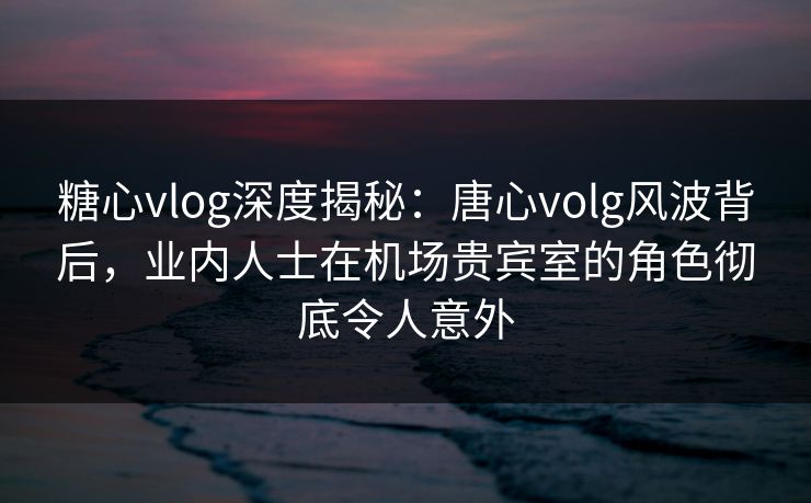糖心vlog深度揭秘：唐心volg风波背后，业内人士在机场贵宾室的角色彻底令人意外