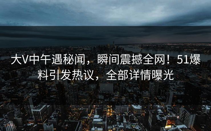 大V中午遇秘闻，瞬间震撼全网！51爆料引发热议，全部详情曝光