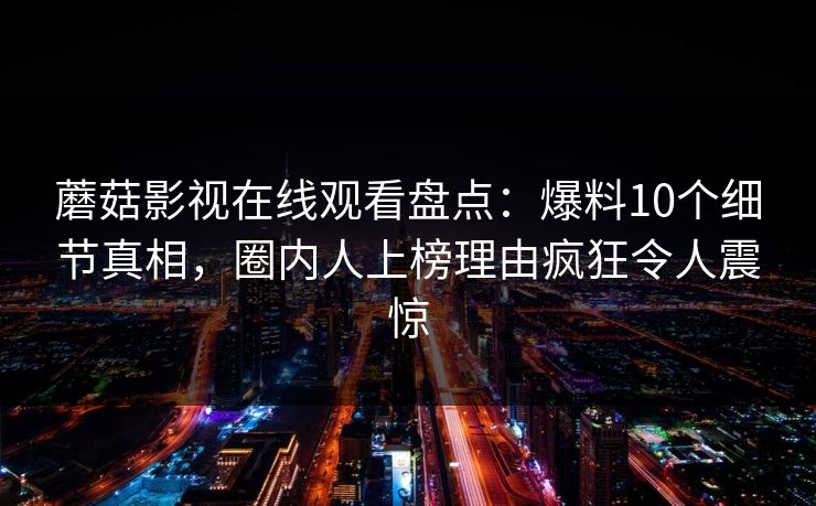 蘑菇影视在线观看盘点：爆料10个细节真相，圈内人上榜理由疯狂令人震惊