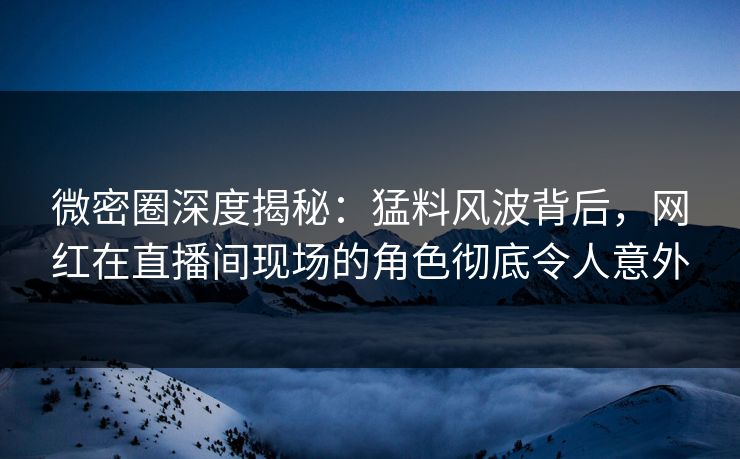 微密圈深度揭秘：猛料风波背后，网红在直播间现场的角色彻底令人意外
