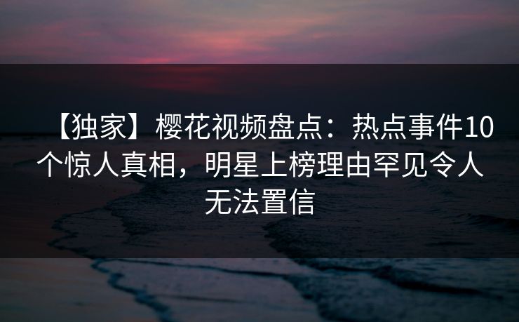 【独家】樱花视频盘点：热点事件10个惊人真相，明星上榜理由罕见令人无法置信