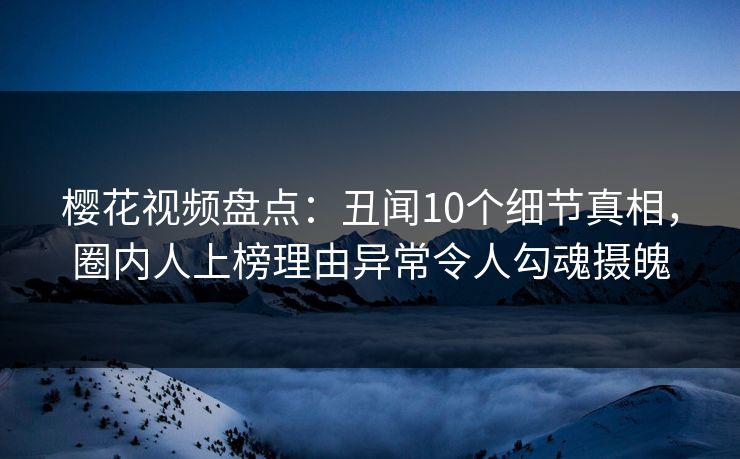 樱花视频盘点：丑闻10个细节真相，圈内人上榜理由异常令人勾魂摄魄