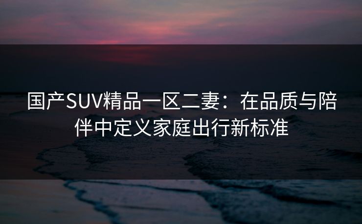 国产SUV精品一区二妻：在品质与陪伴中定义家庭出行新标准