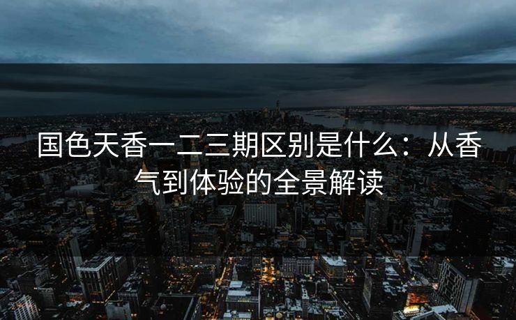 国色天香一二三期区别是什么：从香气到体验的全景解读  第1张