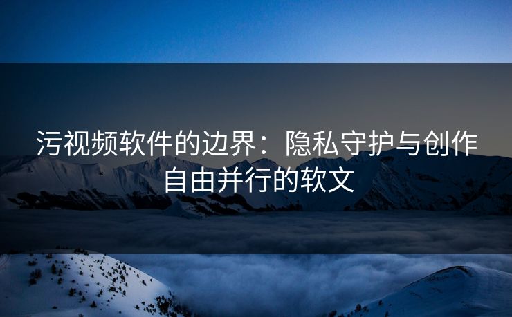 污视频软件的边界：隐私守护与创作自由并行的软文