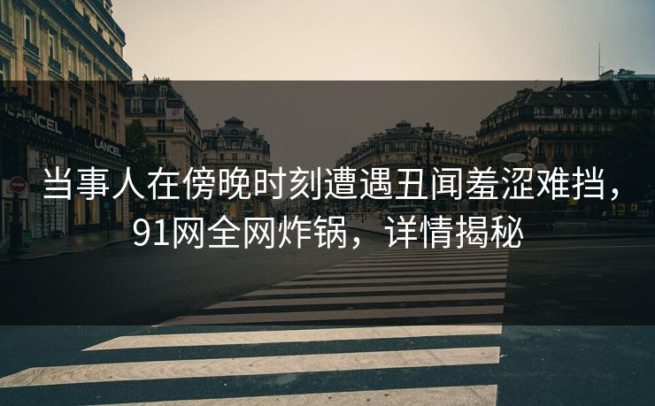 当事人在傍晚时刻遭遇丑闻羞涩难挡，91网全网炸锅，详情揭秘