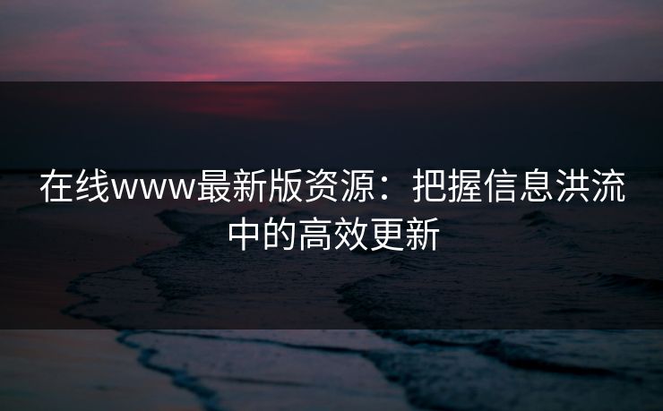 在线www最新版资源：把握信息洪流中的高效更新