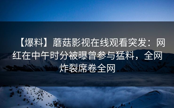 【爆料】蘑菇影视在线观看突发：网红在中午时分被曝曾参与猛料，全网炸裂席卷全网
