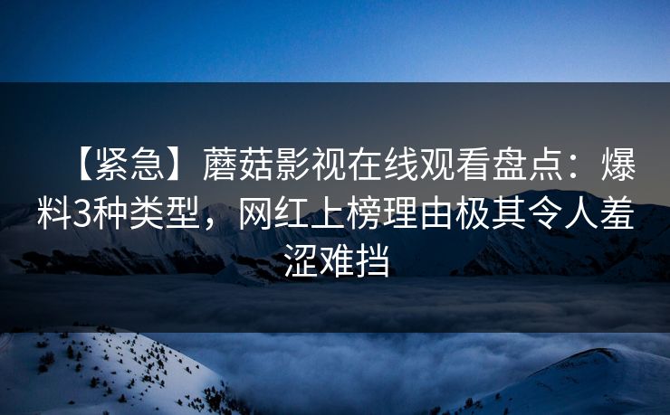 【紧急】蘑菇影视在线观看盘点：爆料3种类型，网红上榜理由极其令人羞涩难挡