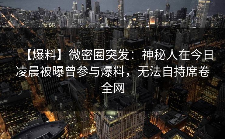 【爆料】微密圈突发：神秘人在今日凌晨被曝曾参与爆料，无法自持席卷全网