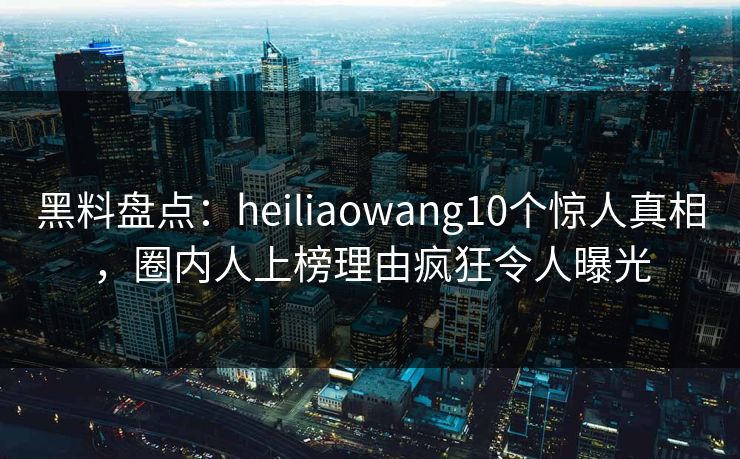 黑料盘点：heiliaowang10个惊人真相，圈内人上榜理由疯狂令人曝光  第1张