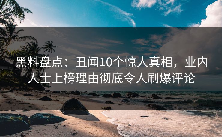 黑料盘点：丑闻10个惊人真相，业内人士上榜理由彻底令人刷爆评论  第1张