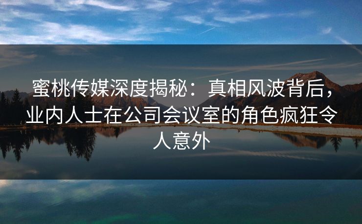 蜜桃传媒深度揭秘：真相风波背后，业内人士在公司会议室的角色疯狂令人意外