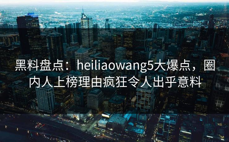 黑料盘点：heiliaowang5大爆点，圈内人上榜理由疯狂令人出乎意料