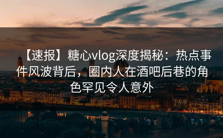 【速报】糖心vlog深度揭秘：热点事件风波背后，圈内人在酒吧后巷的角色罕见令人意外