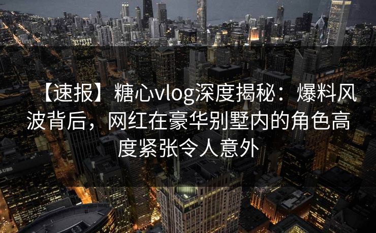 【速报】糖心vlog深度揭秘:爆料风波背后,网红在豪华别墅内的角色高度紧张令人意外