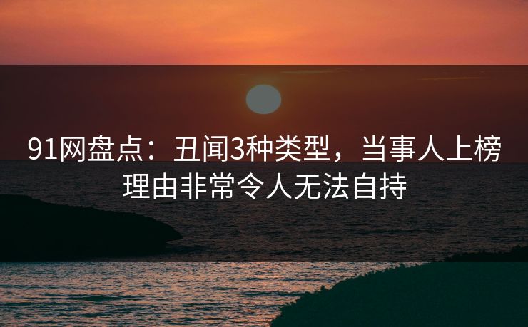91网盘点：丑闻3种类型，当事人上榜理由非常令人无法自持