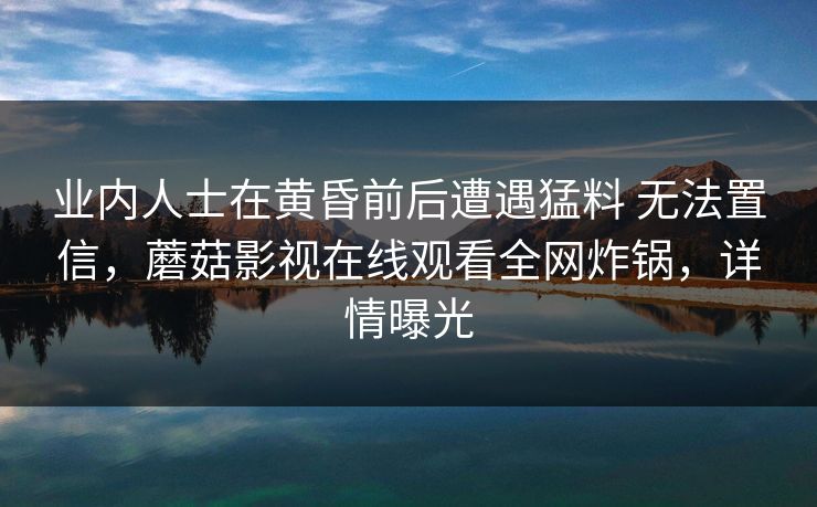 业内人士在黄昏前后遭遇猛料 无法置信,蘑菇影视在线观看全网炸锅,详情曝光 第1张 业内人士在黄昏前后遭遇猛料 无法置信,蘑菇影视在线观看全网炸锅,详情曝光 第1张