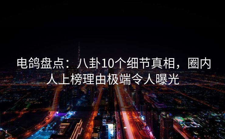 电鸽盘点:八卦10个细节真相,圈内人上榜理由极端令人曝光
