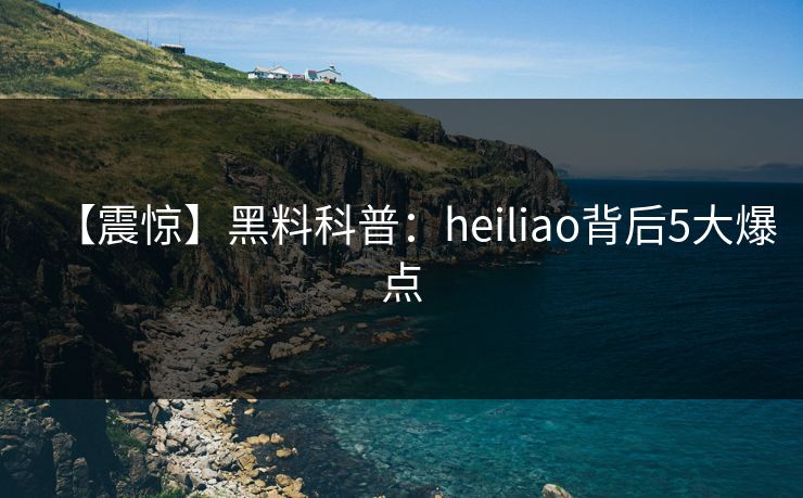 【震惊】黑料科普：heiliao背后5大爆点