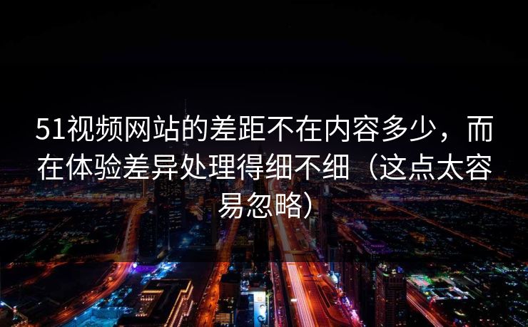 51视频网站的差距不在内容多少，而在体验差异处理得细不细（这点太容易忽略）