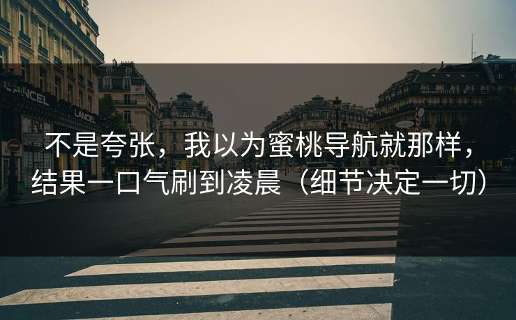不是夸张，我以为蜜桃导航就那样，结果一口气刷到凌晨（细节决定一切）