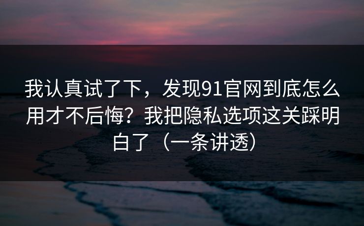 我认真试了下，发现91官网到底怎么用才不后悔？我把隐私选项这关踩明白了（一条讲透）