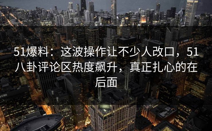 51爆料：这波操作让不少人改口，51八卦评论区热度飙升，真正扎心的在后面